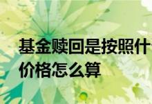 基金赎回是按照什么时候的价格 基金t1赎回价格怎么算
