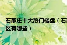 石家庄十大热门楼盘（石家庄最火楼盘排名石家庄高人气小区有哪些）