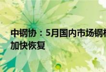 中钢协：5月国内市场钢材价格由升转降后期钢材需求有望加快恢复