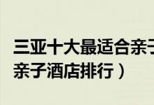 三亚十大最适合亲子游的酒店盘点（三亚十大亲子酒店排行）