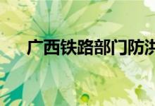 广西铁路部门防洪应急响应提升至Ⅲ级