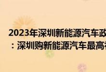 2023年深圳新能源汽车政策 2022深圳新能源汽车补贴方案：深圳购新能源汽车最高补贴1万元 