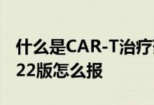什么是CAR-T治疗药品费用保险金 沪惠保2022版怎么报 