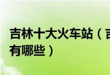 吉林十大火车站（吉林火车站盘点吉林火车站有哪些）