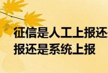 征信是人工上报还是系统上报 征信是人工上报还是系统上报