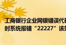 工商银行企业网银错误代码一览表 工商银行：登录企业网银时系统报错“22227”该如何处理