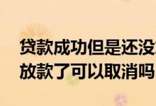 贷款成功但是还没放款可以取消吗 贷款已经放款了可以取消吗