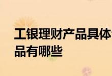 工银理财产品具体包含什么产品 工银理财产品有哪些