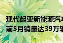 现代起亚新能源汽车累计销量破300万辆今年前5月销量达39万辆