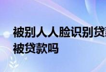 被别人人脸识别贷款怎么办 实名认证人脸会被贷款吗