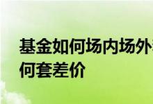 基金如何场内场外套利 场内基金场外基金如何套差价