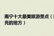 南宁十大最美旅游景点（南宁最美的风景在哪里南宁景色漂亮的地方）