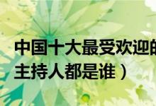 中国十大最受欢迎的男主持人（国内最火的男主持人都是谁）