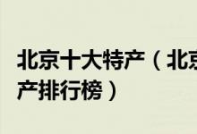 北京十大特产（北京有哪些土特产北京著名特产排行榜）