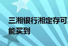 三湘银行湘定存可靠吗 三湘银行湘随存哪里能买到
