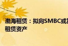 渤海租赁：拟向SMBC或其指定方出售19架附带租约的飞机租赁资产