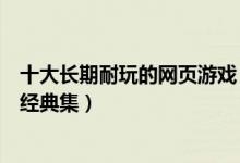 十大长期耐玩的网页游戏（经典耐玩网页游戏盘点网页游戏经典集）