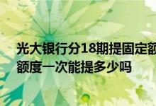 光大银行分18期提固定额度 有人知道光大银行信用卡固定额度一次能提多少吗