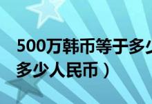 500万韩币等于多少澳门币（500万韩币等于多少人民币）