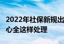 2022年社保新规出炉 没交满15年社保的别担心全这样处理 