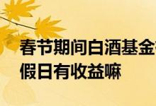 春节期间白酒基金有收益吗 买的白酒基金节假日有收益嘛