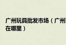 广州玩具批发市场（广州玩具批发进货渠道广州玩具批发城在哪里）