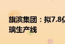 旗滨集团：拟7.8亿元建设2条高性能电子玻璃生产线