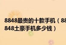 8848最贵的十款手机（8848钛金手机价格最贵的是哪一款8848土豪手机多少钱）