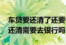 车贷要还清了还要去银行办理吗 车贷一次性还清需要去银行吗