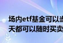 场内etf基金可以当天买卖吗 etf场内基金每天都可以随时买卖吗