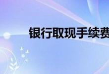银行取现手续费表 银行取现手续费