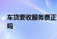 车贷要收服务费正常吗 车贷要收服务费正常吗