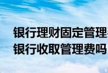银行理财固定管理费是什么 理财高出的部分银行收取管理费吗