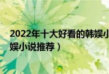 2022年十大好看的韩娱小说（韩娱最热小说排行榜2022韩娱小说推荐）