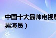 中国十大最帅电视剧男明星（电视剧十大最帅男演员）