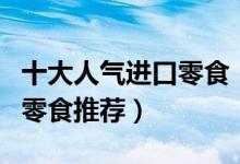 十大人气进口零食（进口零食排名好吃的进口零食推荐）