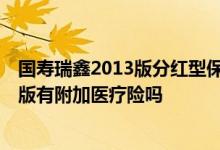 国寿瑞鑫2013版分红型保险好吗 国寿瑞鑫两全分红型2013版有附加医疗险吗