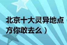 北京十大灵异地点（北京“闹鬼”最厉害的地方你敢去么）