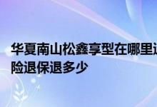 华夏南山松鑫享型在哪里退保 华夏人寿南山松鑫享版终身寿险退保退多少