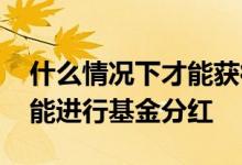 什么情况下才能获得基金分红 什么情况下才能进行基金分红