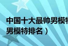 中国十大最帅男模特（中国男模特有哪些中国男模特排名）