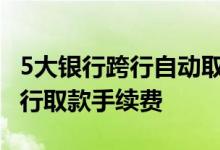 5大银行跨行自动取款机免费吗 自动取款机跨行取款手续费