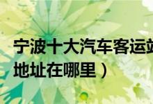 宁波十大汽车客运站（宁波有几个汽车站具体地址在哪里）