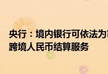 央行：境内银行可依法为市场交易主体及个人提供经常项下跨境人民币结算服务