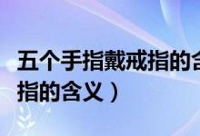 五个手指戴戒指的含义是什么（五个手指戴戒指的含义）