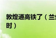 敦煌通高铁了（兰州至敦煌时间缩短至8个小时）