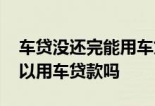 车贷没还完能用车贷款吗 车贷还没有还完可以用车贷款吗