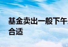 基金卖出一般下午几点到账 基金下午几点买合适