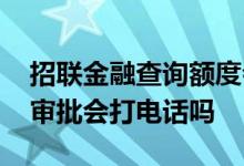 招联金融查询额度会打电话吗 招联金融额度审批会打电话吗