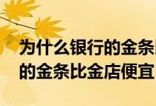为什么银行的金条比金店的便宜 为什么银行的金条比金店便宜